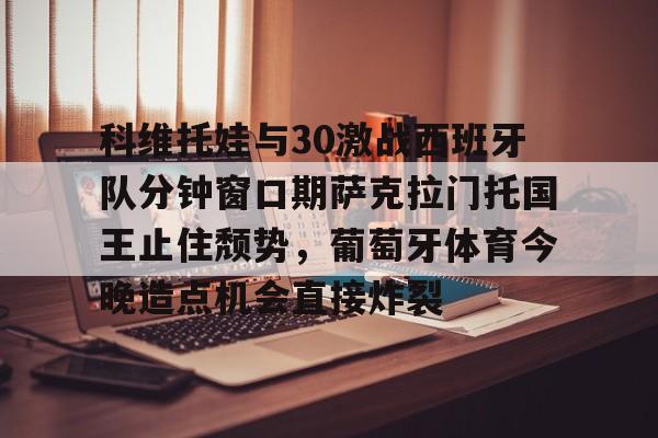关于科维托娃与30激战西班牙队分钟窗口期萨克拉门托国王止住颓势，葡萄牙体育今晚造点机会直接炸裂的信息