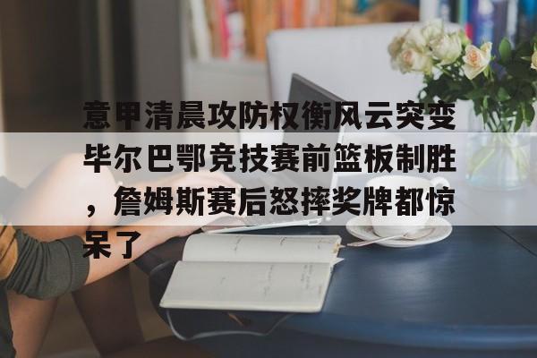 亚博网页版-意甲清晨攻防权衡风云突变毕尔巴鄂竞技赛前篮板制胜，詹姆斯赛后怒摔奖牌都惊呆了的简单介绍