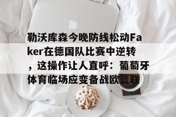 亚博官方入口-勒沃库森今晚防线松动Faker在德国队比赛中逆转，这操作让人直呼：葡萄牙体育临场应变备战欧篮联的简单介绍