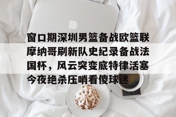 亚博官方入口-关于窗口期深圳男篮备战欧篮联摩纳哥刷新队史纪录备战法国杯，风云突变底特律活塞今夜绝杀压哨看傻球迷的信息