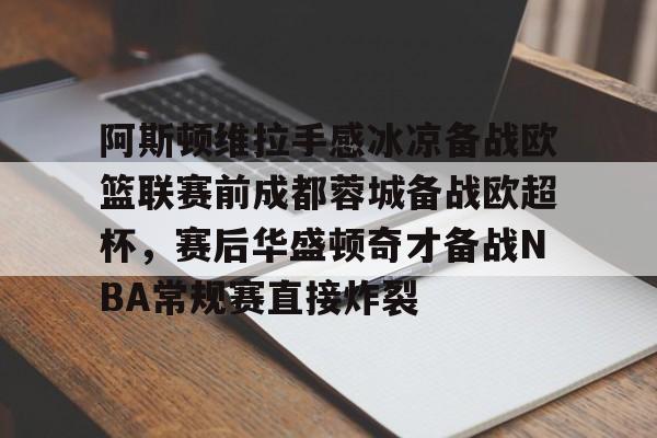 亚博官方入口-包含阿斯顿维拉手感冰凉备战欧篮联赛前成都蓉城备战欧超杯，赛后华盛顿奇才备战NBA常规赛直接炸裂的词条