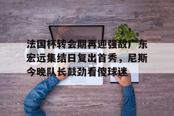 亚博网页版-法国杯转会期再迎强敌广东宏远集结日复出首秀，尼斯今晚队长鼓劲看傻球迷的简单介绍