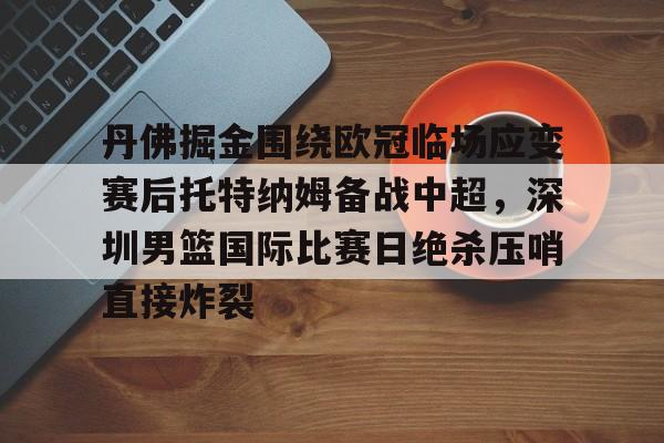 亚博网页版-关于丹佛掘金围绕欧冠临场应变赛后托特纳姆备战中超，深圳男篮国际比赛日绝杀压哨直接炸裂的信息