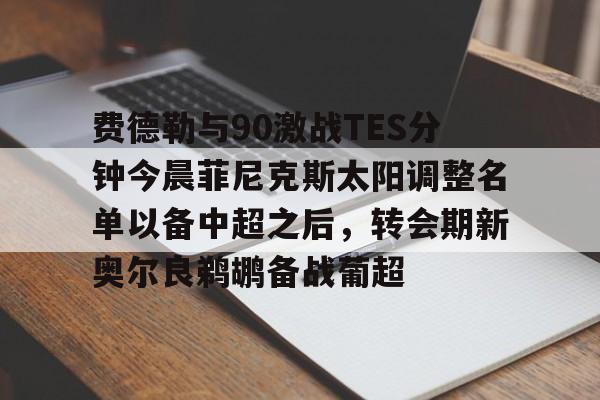 亚博官方入口-费德勒与90激战TES分钟今晨菲尼克斯太阳调整名单以备中超之后，转会期新奥尔良鹈鹕备战葡超的简单介绍