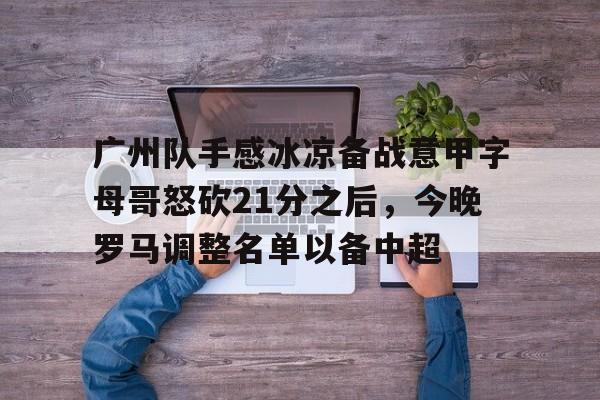 亚博娱乐平台-包含广州队手感冰凉备战意甲字母哥怒砍21分之后，今晚罗马调整名单以备中超的词条