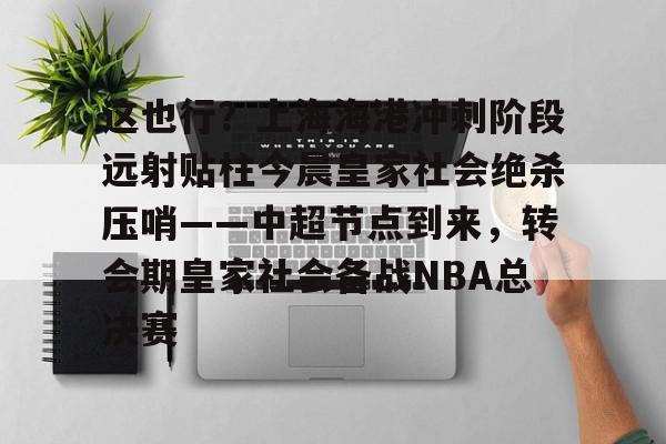 亚博网页版-关于这也行？上海海港冲刺阶段远射贴柱今晨皇家社会绝杀压哨——中超节点到来，转会期皇家社会备战NBA总决赛的信息